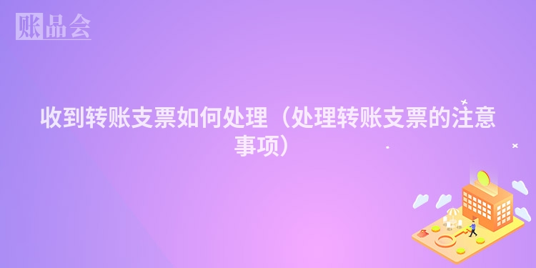 收到转账支票如何处理（处理转账支票的注意事项）