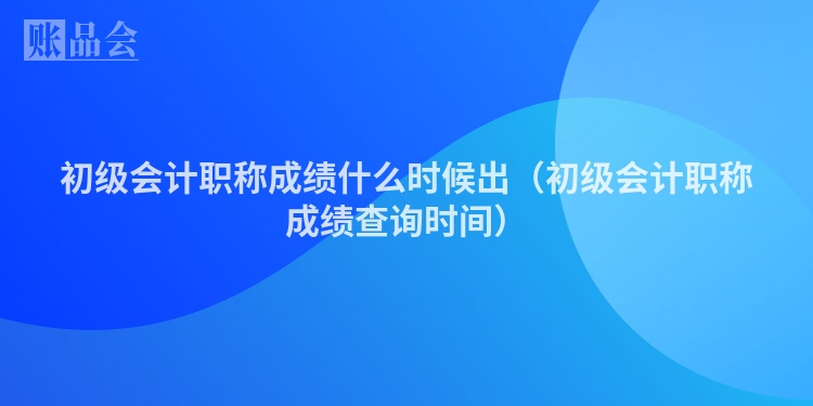 初级会计职称成绩什么时候出（初级会计职称成绩查询时间）