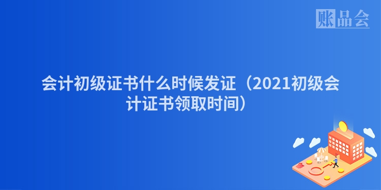 会计初级证书什么时候发证（2021初级会计证书领取时间）