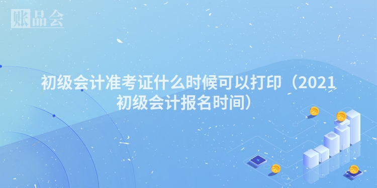 初级会计准考证什么时候可以打印（2021初级会计报名时间）