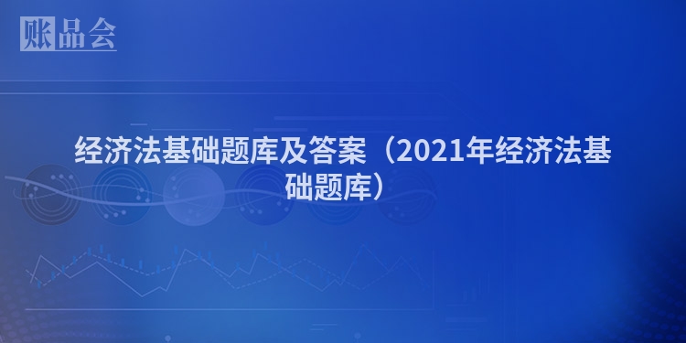 经济法基础题库及答案（2021年经济法基础题库）