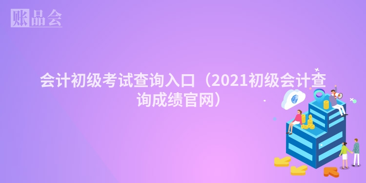 会计初级考试查询入口（2021初级会计查询成绩官网）