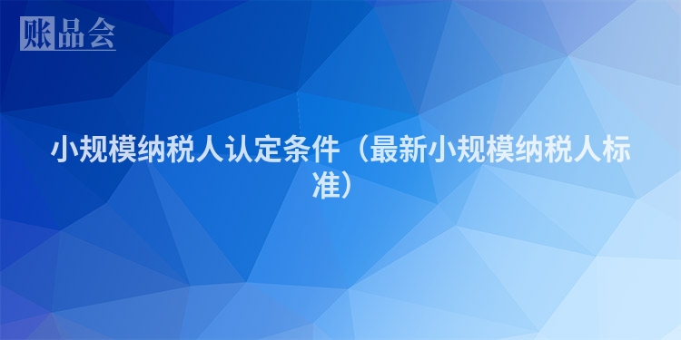 小规模纳税人认定条件（最新小规模纳税人标准）