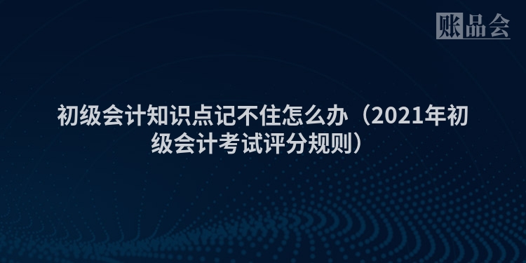初级会计知识点记不住怎么办（2021年初级会计考试评分规则）