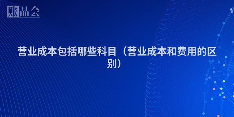 营业成本包括哪些科目（营业成本和费用的区别）