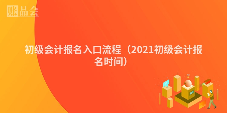 初级会计报名入口流程（2021初级会计报名时间）
