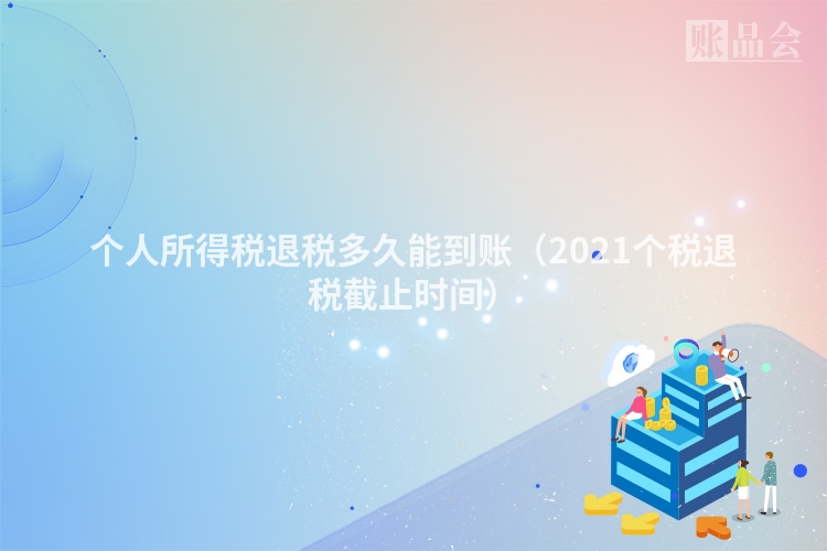 个人所得税退税多久能到账(2021个税退税截止时间)