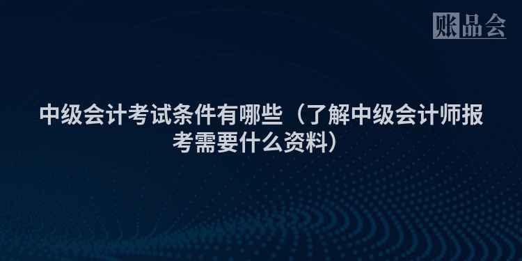 中级会计考试条件有哪些（了解中级会计师报考需要什么资料）