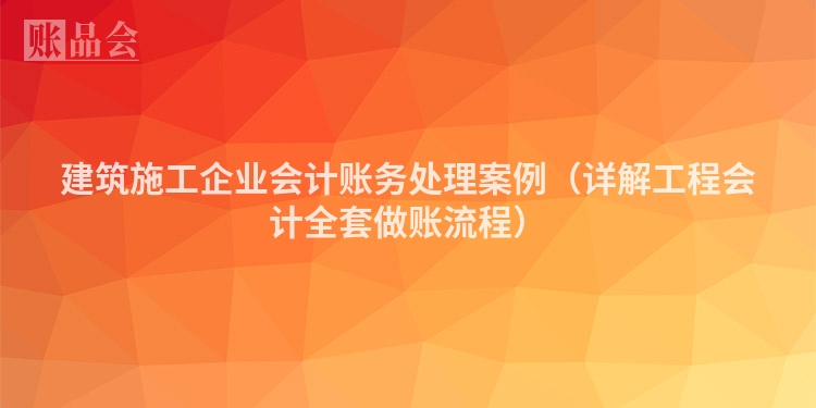 建筑施工企业会计账务处理案例（详解工程会计全套做账流程）
