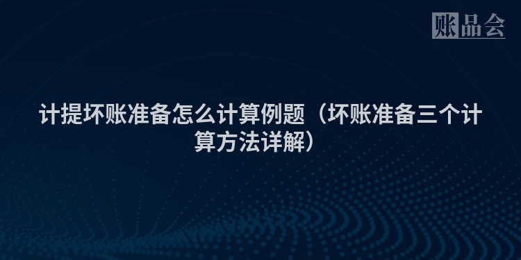 计提坏账准备怎么计算例题（坏账准备三个计算方法详解）