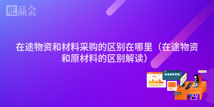 在途物资和材料采购的区别在哪里（在途物资和原材料的区别解读）