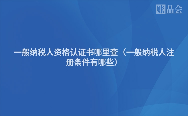 一般纳税人资格认证书哪里查（一般纳税人注册条件有哪些）
