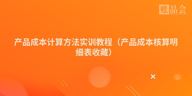 产品成本计算方法实训教程（产品成本核算明细表收藏）