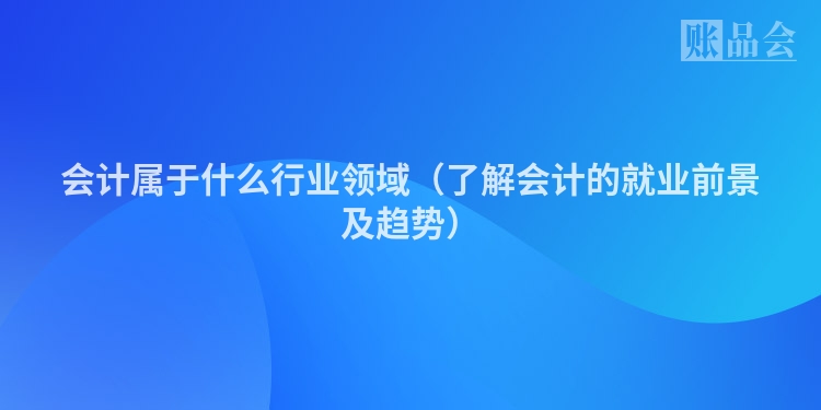 会计属于什么行业领域（了解会计的就业前景及趋势）