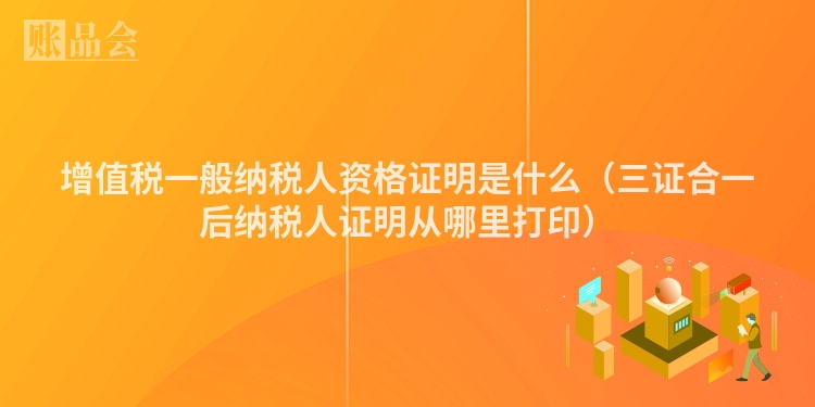 增值税一般纳税人资格证明是什么（三证合一后纳税人证明从哪里打印）