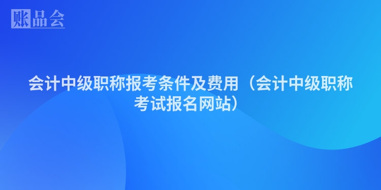 会计中级职称报考条件及费用（会计中级职称考试报名网站）