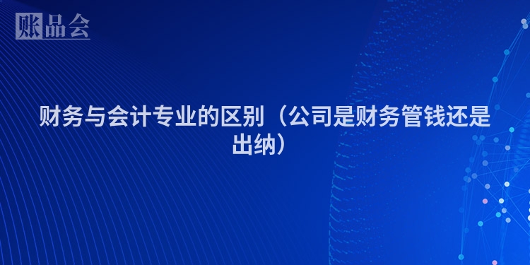 财务与会计专业的区别（公司是财务管钱还是出纳）