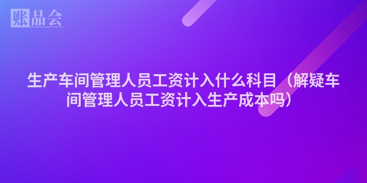 生产车间管理人员工资计入什么科目（解疑车间管理人员工资计入生产成本吗）