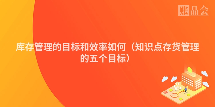 库存管理的目标和效率如何（知识点存货管理的五个目标）