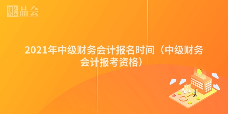 2021年中级财务会计报名时间（中级财务会计报考资格）