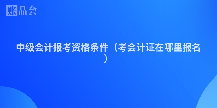 中级会计报考资格条件（考会计证在哪里报名）