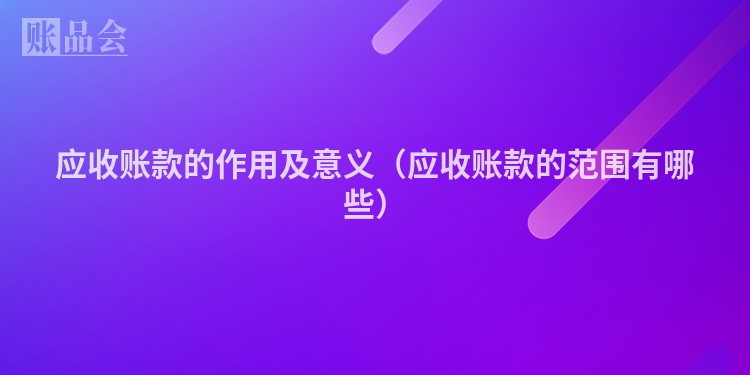 应收账款的作用及意义（应收账款的范围有哪些）