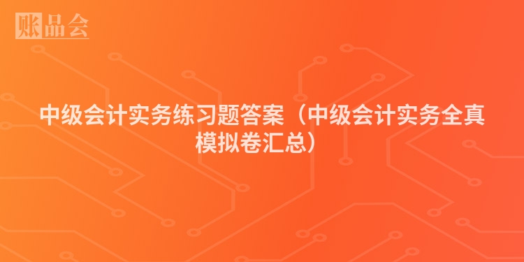 中级会计实务练习题答案（中级会计实务全真模拟卷汇总）