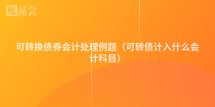 可转换债券会计处理例题（可转债计入什么会计科目）