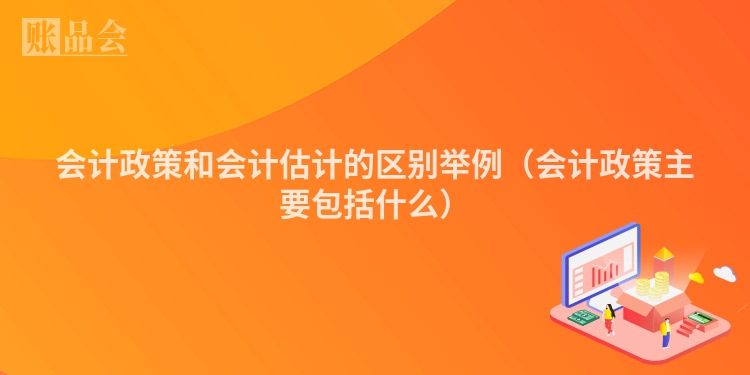 会计政策和会计估计的区别举例（会计政策主要包括什么）