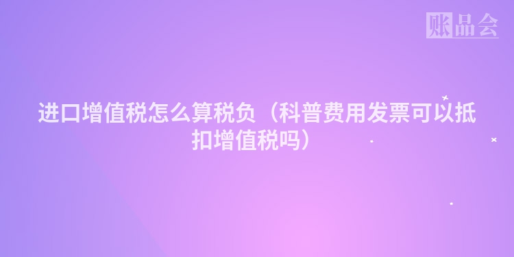 进口增值税怎么算税负（科普费用发票可以抵扣增值税吗）