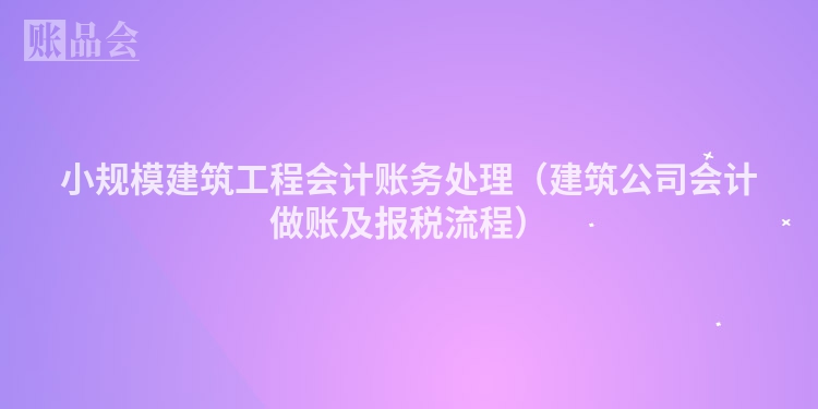 小规模建筑工程会计账务处理（建筑公司会计做账及报税流程）