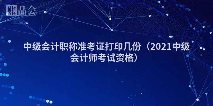中级会计职称准考证打印几份（2021中级会计师考试资格）