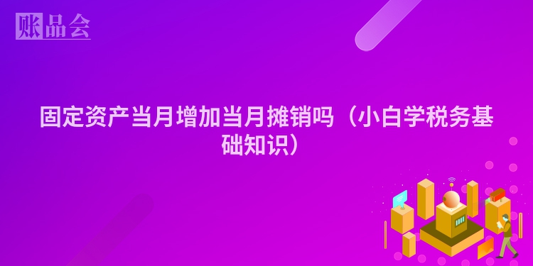 固定资产当月增加当月摊销吗（小白学税务基础知识）