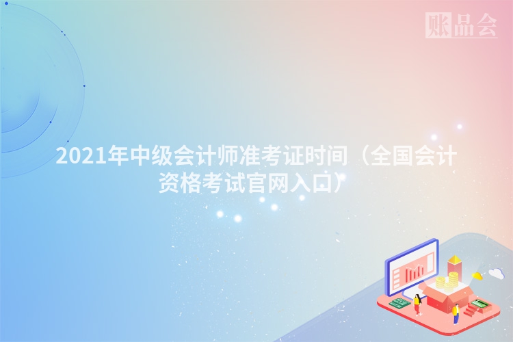 2021年中级会计师准考证时间（全国会计资格考试官网入口）
