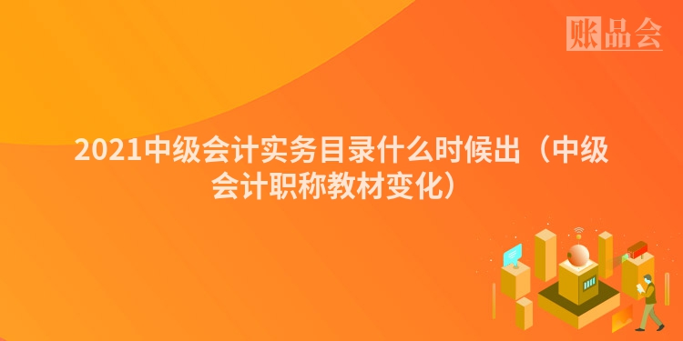 2021中级会计实务目录什么时候出（中级会计职称教材变化）