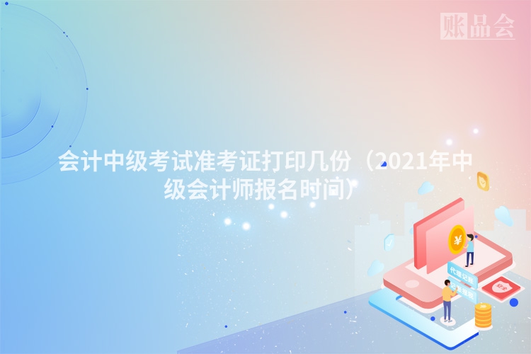会计中级考试准考证打印几份（2021年中级会计师报名时间）