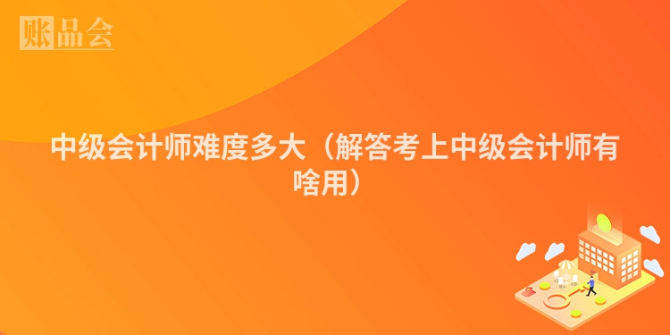 中级会计师难度多大（解答考上中级会计师有啥用）
