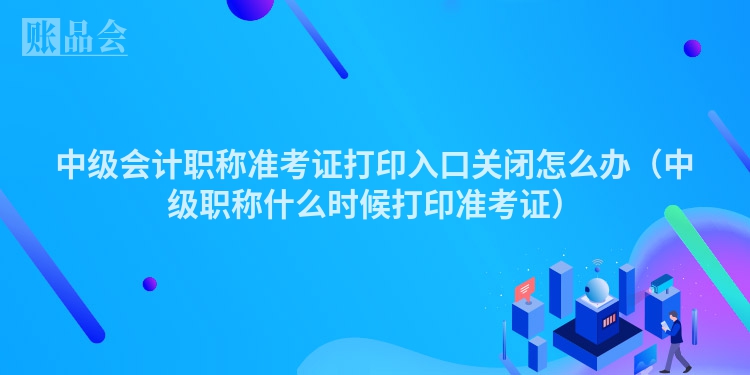 中级会计职称准考证打印入口关闭怎么办（中级职称什么时候打印准考证）