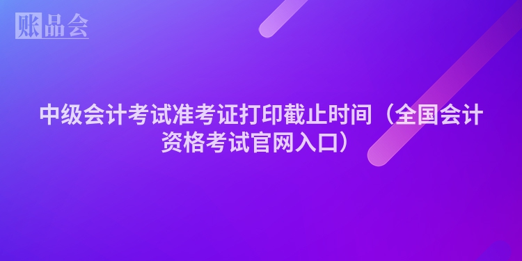 中级会计考试准考证打印截止时间（全国会计资格考试官网入口）