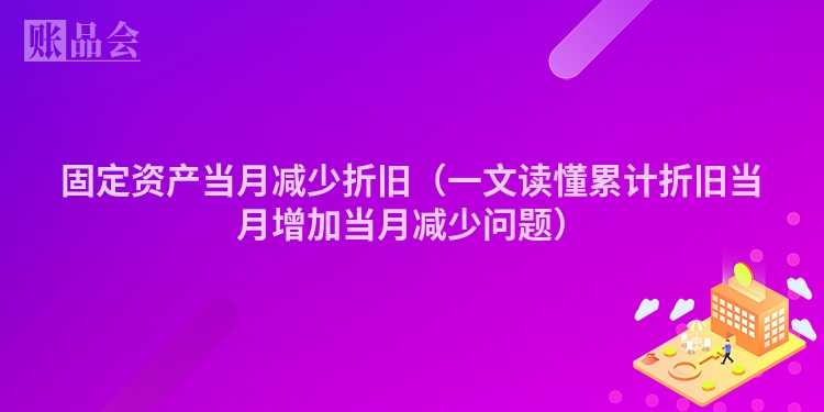 固定资产当月减少折旧（一文读懂累计折旧当月增加当月减少问题）
