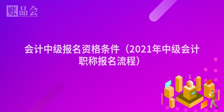 会计中级报名资格条件（2021年中级会计职称报名流程）