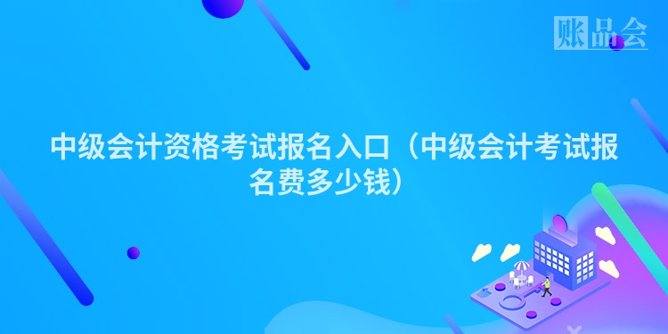 中级会计资格考试报名入口（中级会计考试报名费多少钱）