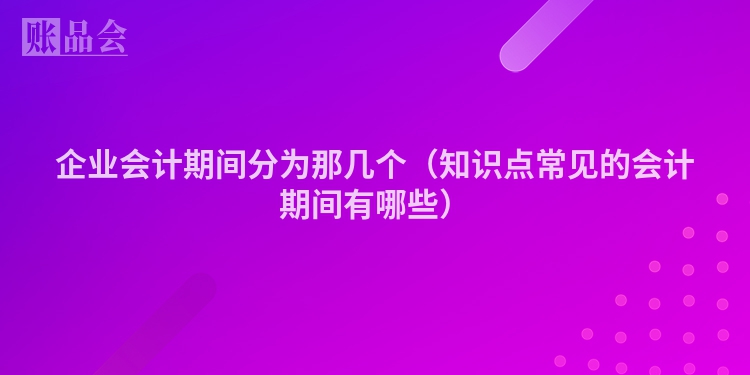 企业会计期间分为那几个（知识点常见的会计期间有哪些）