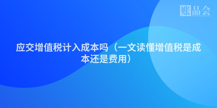 应交增值税计入成本吗（一文读懂增值税是成本还是费用）