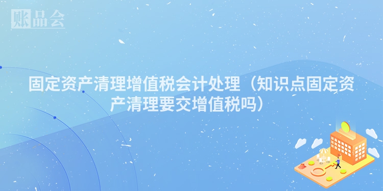 固定资产清理增值税会计处理（知识点固定资产清理要交增值税吗）
