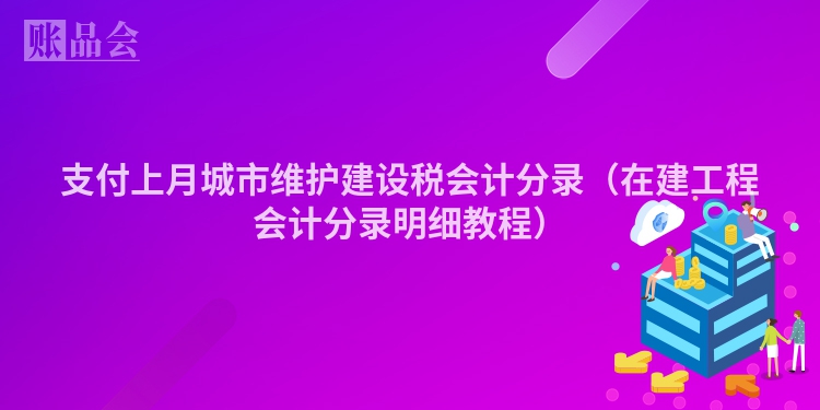 支付上月城市维护建设税会计分录（在建工程会计分录明细教程）