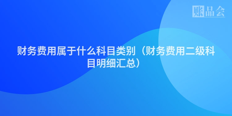 财务费用属于什么科目类别（财务费用二级科目明细汇总）