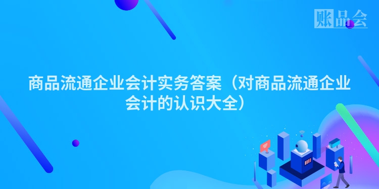 商品流通企业会计实务答案（对商品流通企业会计的认识大全）
