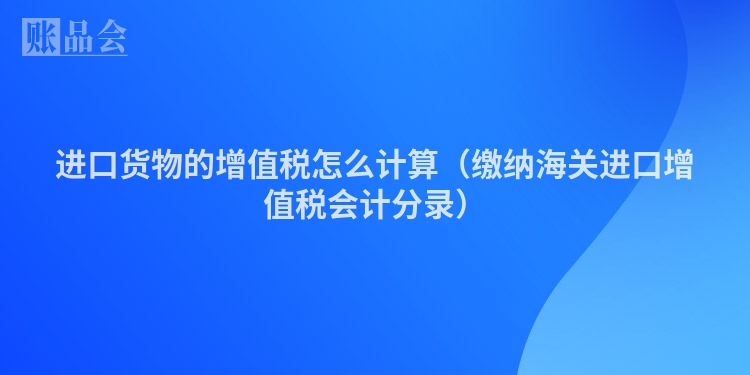 进口货物的增值税怎么计算（缴纳海关进口增值税会计分录）