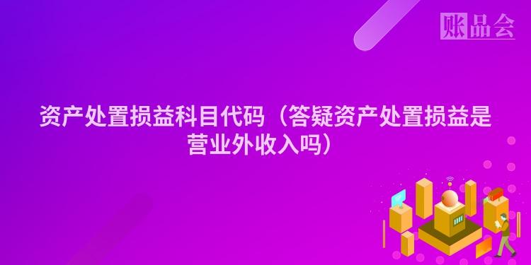 资产处置损益科目代码（答疑资产处置损益是营业外收入吗）